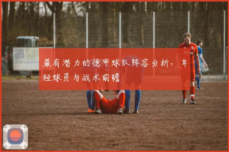 最有潜力的德甲球队阵容分析，年轻球员与战术前瞻