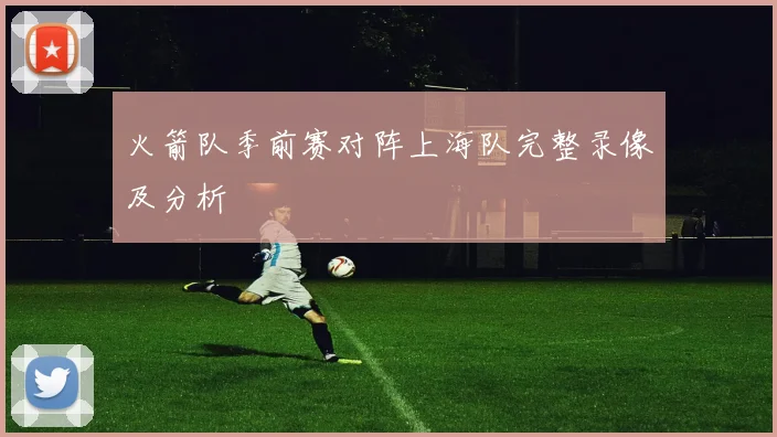 火箭队季前赛对阵上海队完整录像及分析