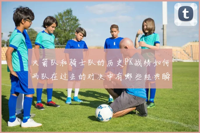 火箭队和骑士队的历史PK战绩如何两队在过去的对决中有哪些经典瞬间