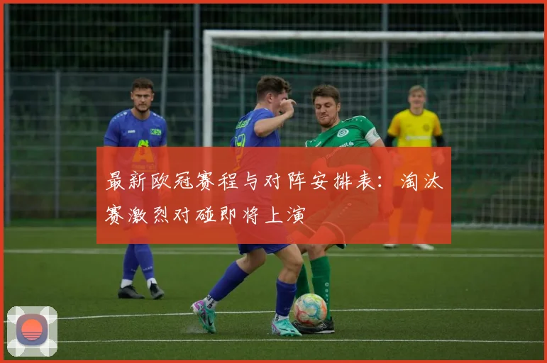 最新欧冠赛程与对阵安排表：淘汰赛激烈对碰即将上演