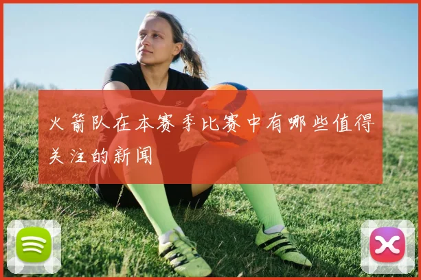 火箭队在本赛季比赛中有哪些值得关注的新闻